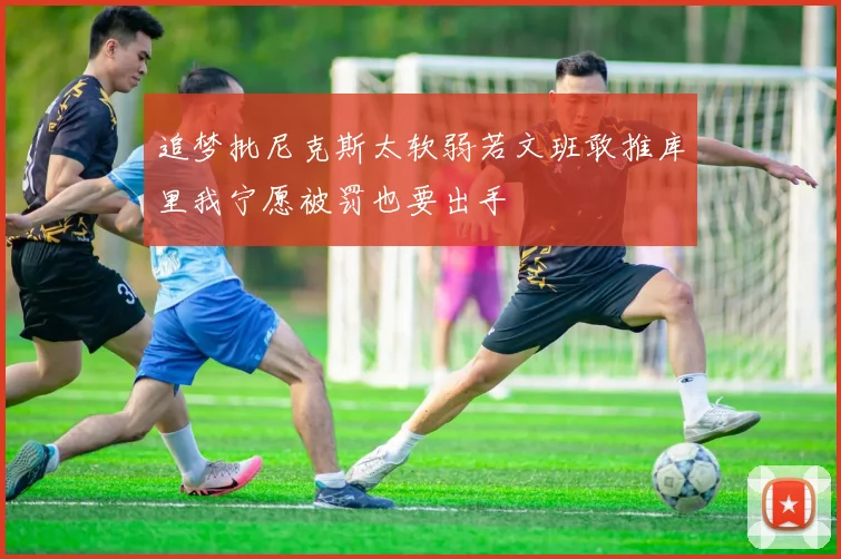 追梦批尼克斯太软弱若文班敢推库里我宁愿被罚也要出手